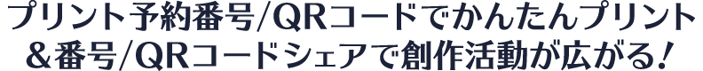 プリント予約番号/QRコードでかんたんプリント ＆ 番号/QRコードシェアで創作活動が広がる！