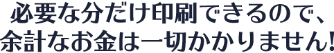 必要なぶんだけ印刷できるので、余計なお金は一切かかりません！